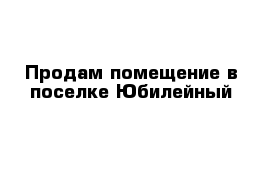 Продам помещение в поселке Юбилейный